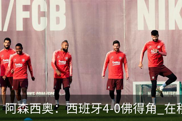 阿森西奥：西班牙4-0佛得角 在穆里尼奥带领下对西甲夺冠很有信心